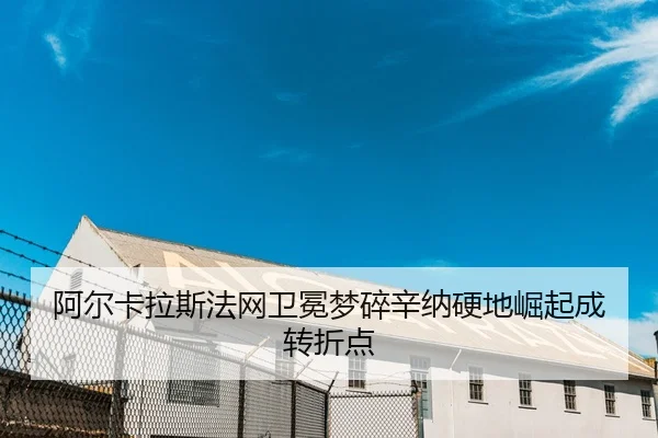 阿尔卡拉斯法网卫冕梦碎辛纳硬地崛起成转折点